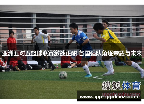 亚洲五对五篮球联赛激战正酣 各国强队角逐荣耀与未来