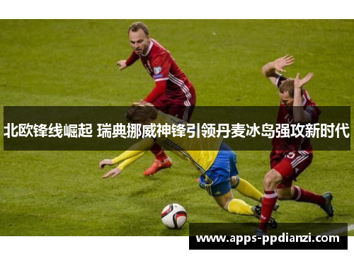 北欧锋线崛起 瑞典挪威神锋引领丹麦冰岛强攻新时代