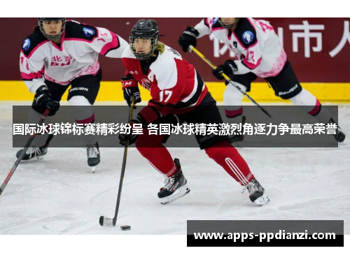 国际冰球锦标赛精彩纷呈 各国冰球精英激烈角逐力争最高荣誉