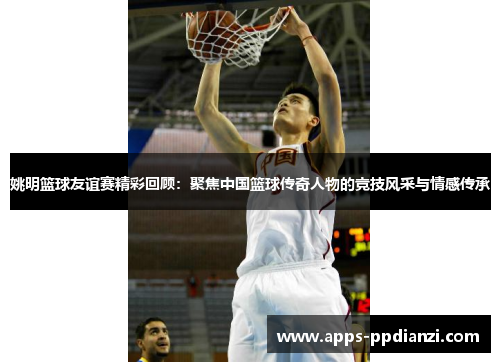 姚明篮球友谊赛精彩回顾：聚焦中国篮球传奇人物的竞技风采与情感传承