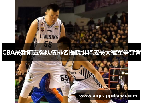 CBA最新前五强队伍排名揭晓谁将成最大冠军争夺者