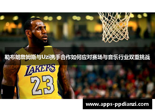 勒布朗詹姆斯与Uzi携手合作如何应对赛场与音乐行业双重挑战