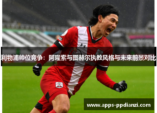 利物浦帅位竞争：阿隆索与图赫尔执教风格与未来前景对比