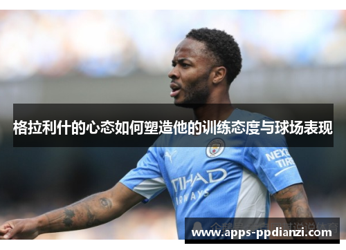 格拉利什的心态如何塑造他的训练态度与球场表现 格拉利什的心态如何塑造他的训练态度与球场表现
