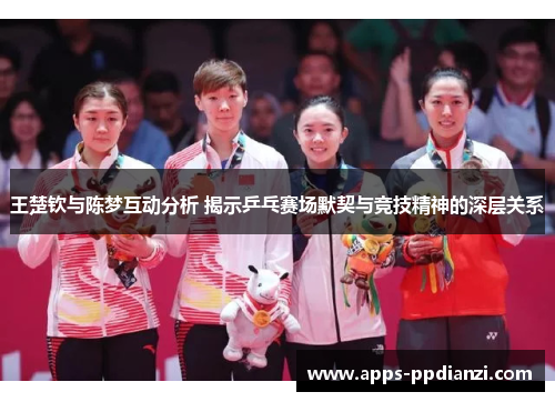 王楚钦与陈梦互动分析 揭示乒乓赛场默契与竞技精神的深层关系