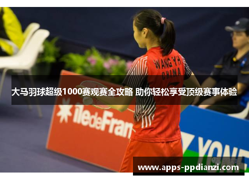大马羽球超级1000赛观赛全攻略 助你轻松享受顶级赛事体验 大马羽球超级1000赛观赛全攻略 助你轻松享受顶级赛事体验