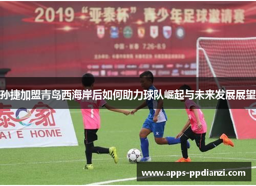孙捷加盟青岛西海岸后如何助力球队崛起与未来发展展望 孙捷加盟青岛西海岸后如何助力球队崛起与未来发展展望