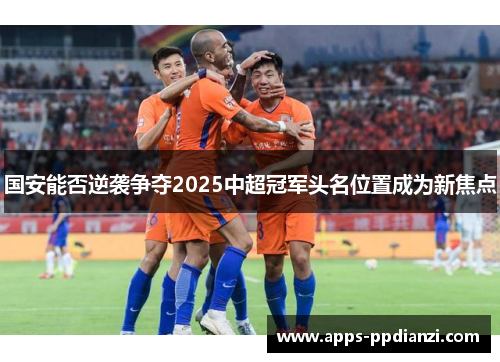 国安能否逆袭争夺2025中超冠军头名位置成为新焦点 国安能否逆袭争夺2025中超冠军头名位置成为新焦点