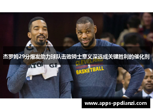 杰罗姆29分爆发助力球队击败骑士意义深远成关键胜利的催化剂