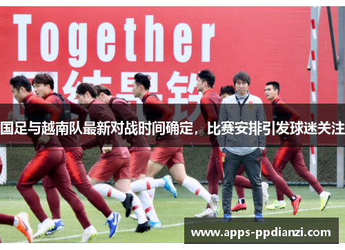 国足与越南队最新对战时间确定,比赛安排引发球迷关注 国足与越南队最新对战时间确定,比赛安排引发球迷关注