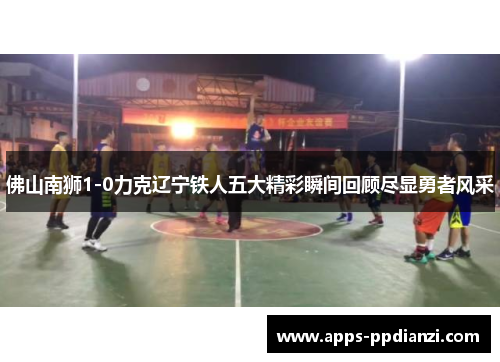 佛山南狮1-0力克辽宁铁人五大精彩瞬间回顾尽显勇者风采 佛山南狮1-0力克辽宁铁人五大精彩瞬间回顾尽显勇者风采