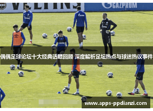 偶偶足球论坛十大经典话题回顾 深度解析足坛热点与球迷热议事件