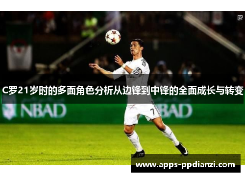C罗21岁时的多面角色分析从边锋到中锋的全面成长与转变 C罗21岁时的多面角色分析从边锋到中锋的全面成长与转变