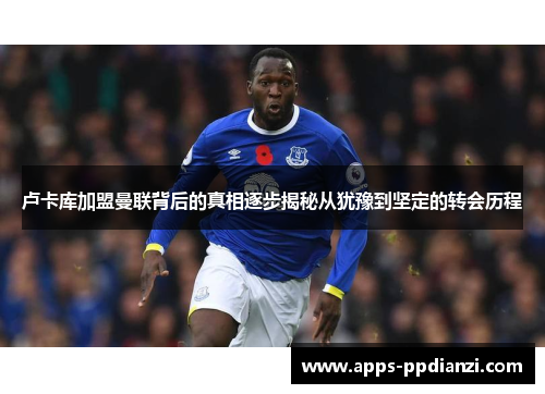 卢卡库加盟曼联背后的真相逐步揭秘从犹豫到坚定的转会历程