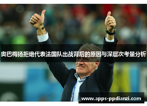 奥巴梅扬拒绝代表法国队出战背后的原因与深层次考量分析 奥巴梅扬拒绝代表法国队出战背后的原因与深层次考量分析