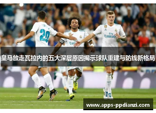 皇马放走瓦拉内的五大深层原因揭示球队重建与防线新格局